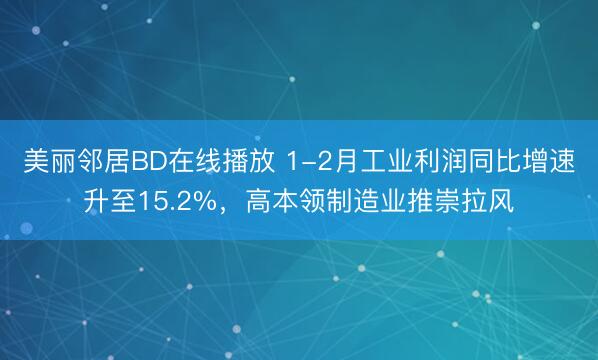 美丽邻居BD在线播放 1-2月工业利润同比增速升至15.2%，高本领制造业推崇拉风