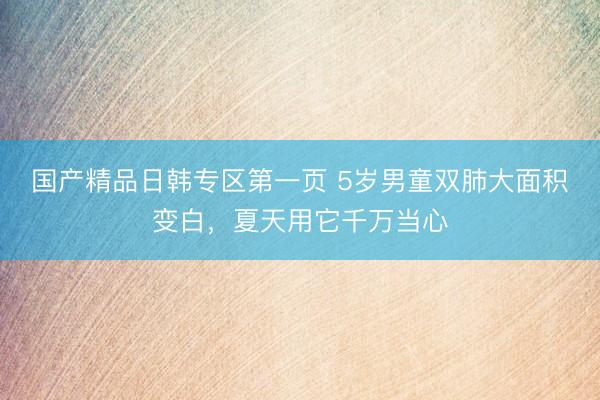 国产精品日韩专区第一页 5岁男童双肺大面积变白,夏天用它千万当心