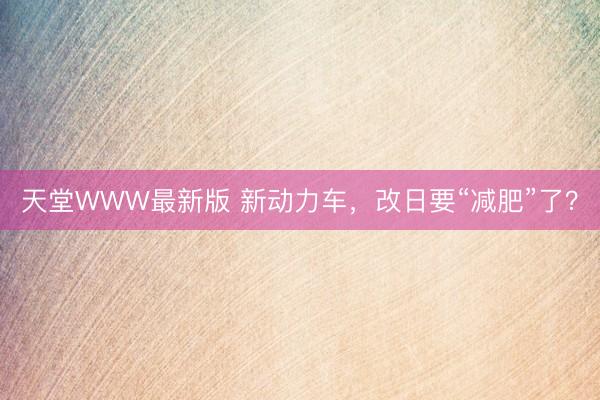 天堂WWW最新版 新动力车，改日要“减肥”了？