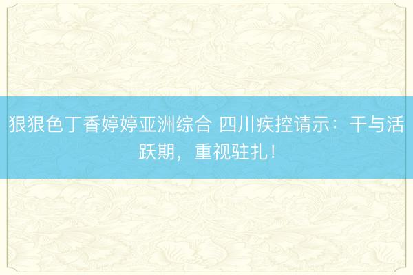 狠狠色丁香婷婷亚洲综合 四川疾控请示：干与活跃期，重视驻扎！