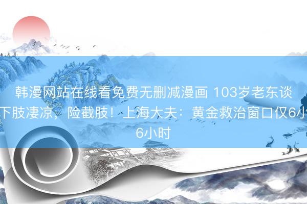 韩漫网站在线看免费无删减漫画 103岁老东谈主下肢凄凉，险截肢！上海大夫：黄金救治窗口仅6小时