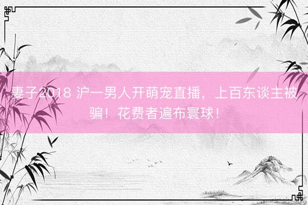 妻子2018 沪一男人开萌宠直播，上百东谈主被骗！花费者遍布寰球！