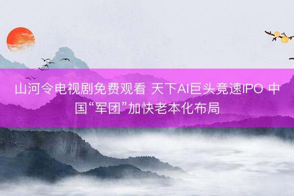 山河令电视剧免费观看 天下AI巨头竞速IPO 中国“军团”加快老本化布局