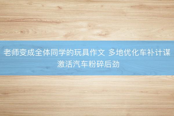 老师变成全体同学的玩具作文 多地优化车补计谋 激活汽车粉碎后劲