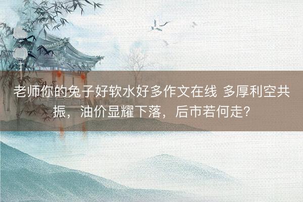 老师你的兔子好软水好多作文在线 多厚利空共振，油价显耀下落，后市若何走？