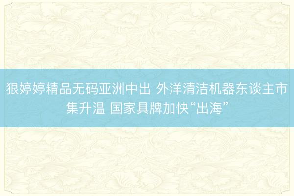 狠婷婷精品无码亚洲中出 外洋清洁机器东谈主市集升温 国家具牌加快“出海”