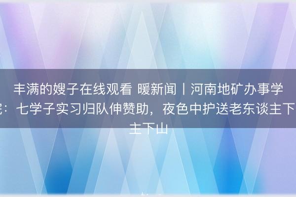 丰满的嫂子在线观看 暖新闻丨河南地矿办事学院:七学子实习归队伸赞助,夜色中护送老东谈主下山