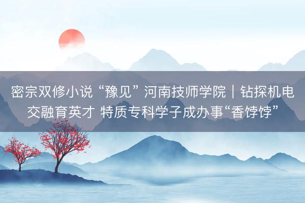 密宗双修小说 “豫见” 河南技师学院｜钻探机电交融育英才 特质专科学子成办事“香饽饽”