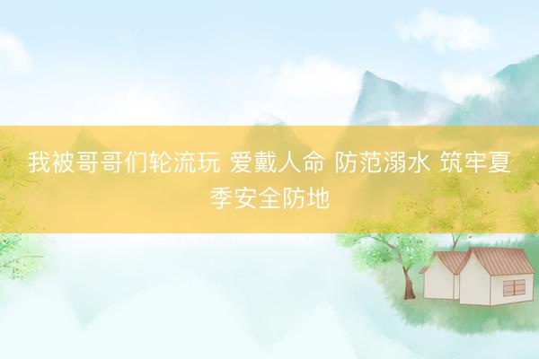 我被哥哥们轮流玩 爱戴人命 防范溺水 筑牢夏季安全防地