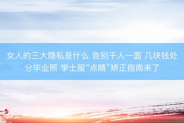 女人的三大隐私是什么 告别千人一面 几块钱处分毕业照 学士服“点睛”矫正指南来了