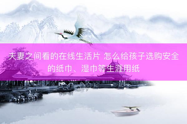 夫妻之间看的在线生活片 怎么给孩子选购安全的纸巾、湿巾等生涯用纸