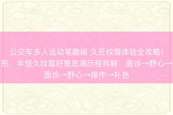 公交车多人运动笔趣阁 久匠纹眉体验全攻略！定制专属眉形、半恒久纹眉好意思满历程拆解：面诊→野心→操作→补色