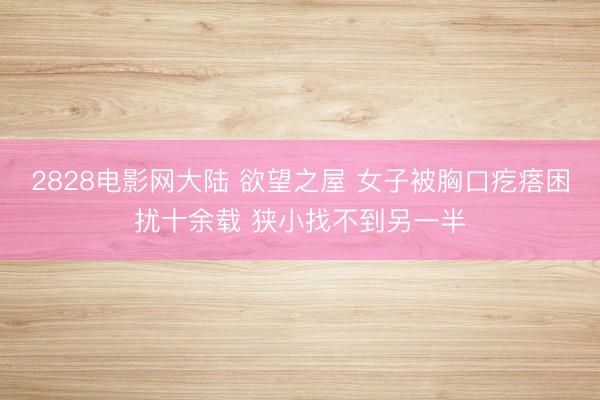 2828电影网大陆 欲望之屋 女子被胸口疙瘩困扰十余载 狭小找不到另一半