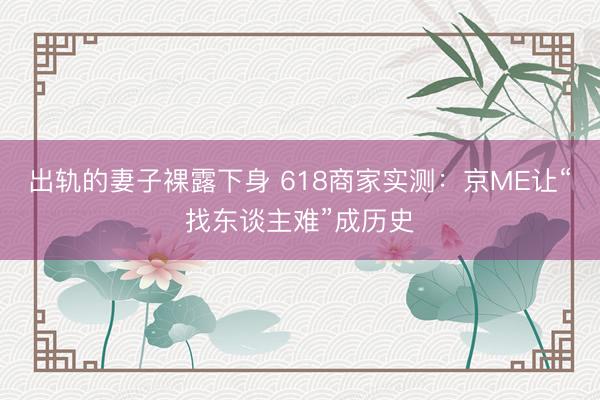 出轨的妻子裸露下身 618商家实测：京ME让“找东谈主难”成历史
