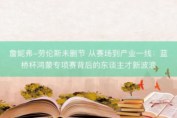 詹妮弗-劳伦斯未删节 从赛场到产业一线：蓝桥杯鸿蒙专项赛背后的东谈主才新波浪