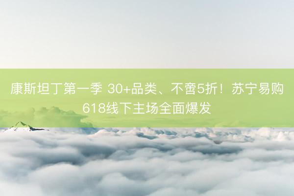 康斯坦丁第一季 30+品类、不啻5折！苏宁易购618线下主场全面爆发