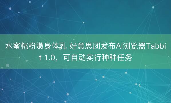 水蜜桃粉嫩身体乳 好意思团发布AI浏览器Tabbit 1.0，可自动实行种种任务