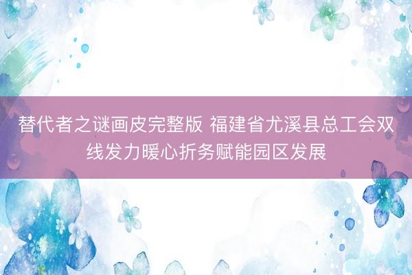 替代者之谜画皮完整版 福建省尤溪县总工会双线发力暖心折务赋能园区发展