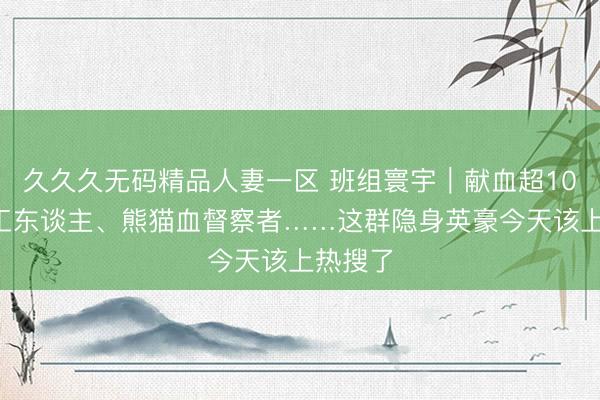 久久久无码精品人妻一区 班组寰宇｜献血超100次的工东谈主、熊猫血督察者……这群隐身英豪今天该上热搜了