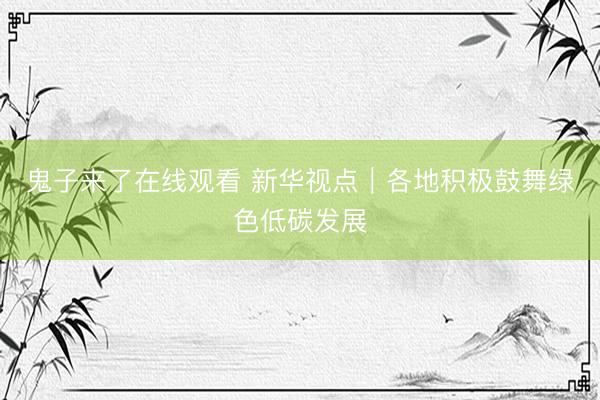 鬼子来了在线观看 新华视点｜各地积极鼓舞绿色低碳发展