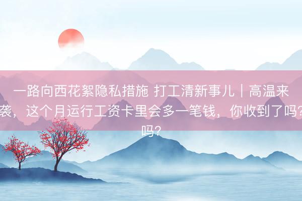 一路向西花絮隐私措施 打工清新事儿｜高温来袭，这个月运行工资卡里会多一笔钱，你收到了吗？