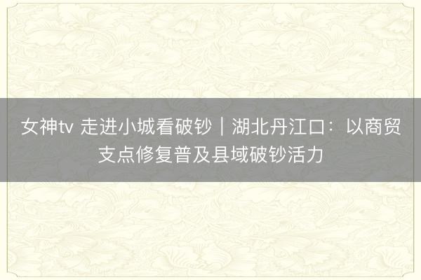 女神tv 走进小城看破钞｜湖北丹江口：以商贸支点修复普及县域破钞活力