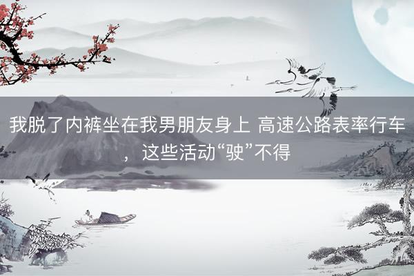 我脱了内裤坐在我男朋友身上 高速公路表率行车，这些活动“驶”不得