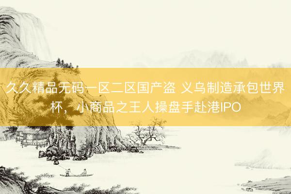 久久精品无码一区二区国产盗 义乌制造承包世界杯，小商品之王人操盘手赴港IPO