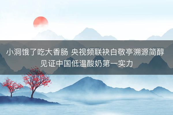 小洞饿了吃大香肠 央视频联袂白敬亭溯源简醇 见证中国低温酸奶第一实力