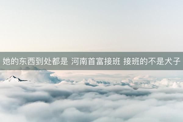 她的东西到处都是 河南首富接班 接班的不是犬子