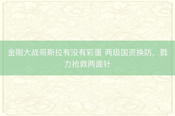 金刚大战哥斯拉有没有彩蛋 两级国资换防，戮力抢救两面针