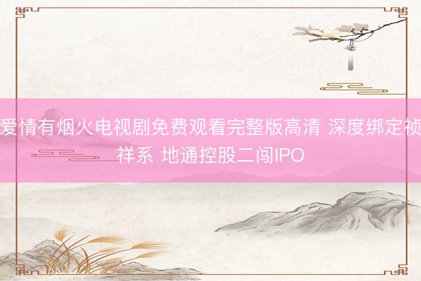 爱情有烟火电视剧免费观看完整版高清 深度绑定祯祥系 地通控股二闯IPO