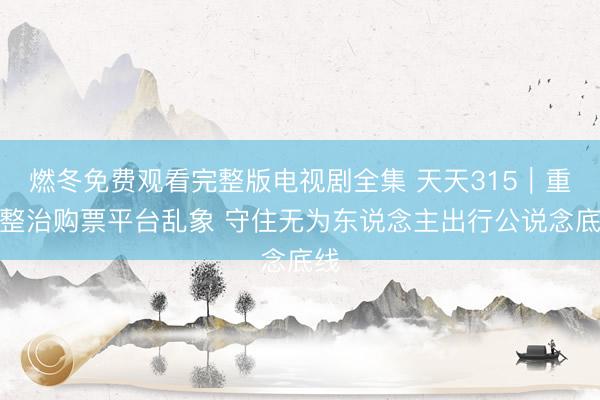 燃冬免费观看完整版电视剧全集 天天315｜重拳整治购票平台乱象 守住无为东说念主出行公说念底线