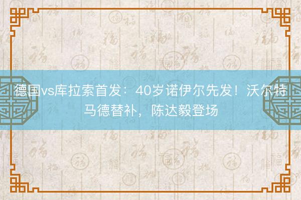 德国vs库拉索首发：40岁诺伊尔先发！沃尔特马德替补，陈达毅登场