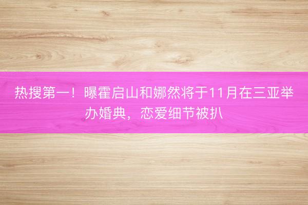 热搜第一！曝霍启山和娜然将于11月在三亚举办婚典，恋爱细节被扒