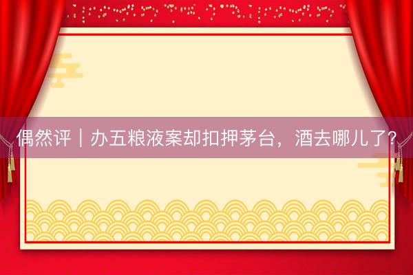 偶然评｜办五粮液案却扣押茅台，酒去哪儿了？