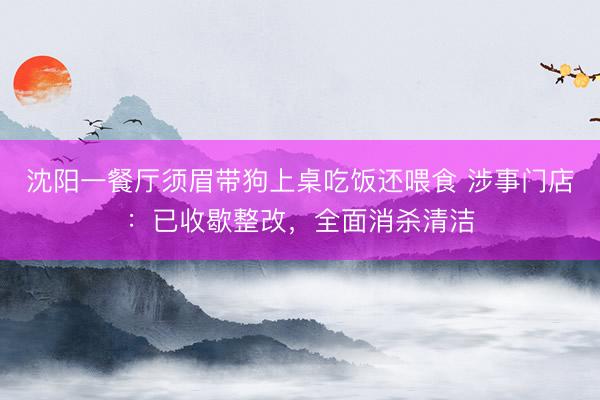 沈阳一餐厅须眉带狗上桌吃饭还喂食 涉事门店：已收歇整改，全面消杀清洁