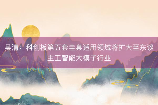 吴清：科创板第五套圭臬适用领域将扩大至东谈主工智能大模子行业