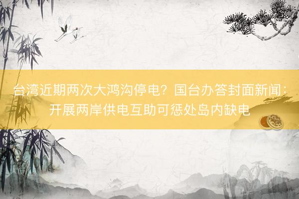 台湾近期两次大鸿沟停电？国台办答封面新闻：开展两岸供电互助可惩处岛内缺电