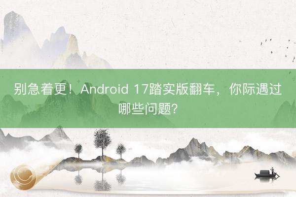 别急着更！Android 17踏实版翻车，你际遇过哪些问题？