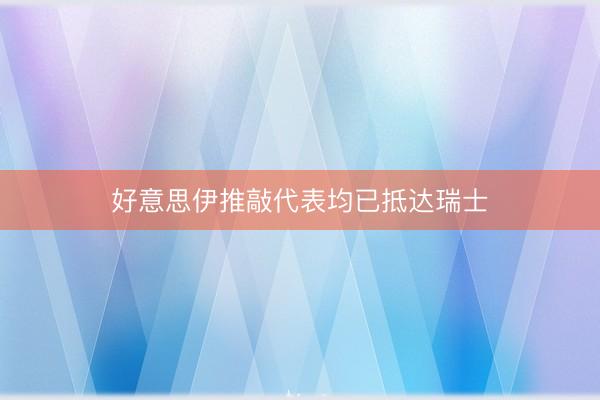 好意思伊推敲代表均已抵达瑞士