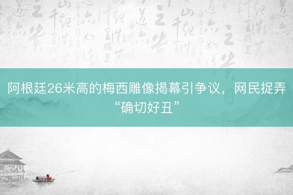 阿根廷26米高的梅西雕像揭幕引争议，网民捉弄“确切好丑”