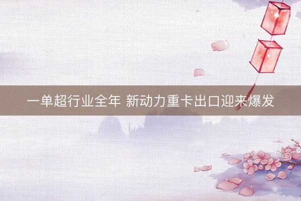 一单超行业全年 新动力重卡出口迎来爆发