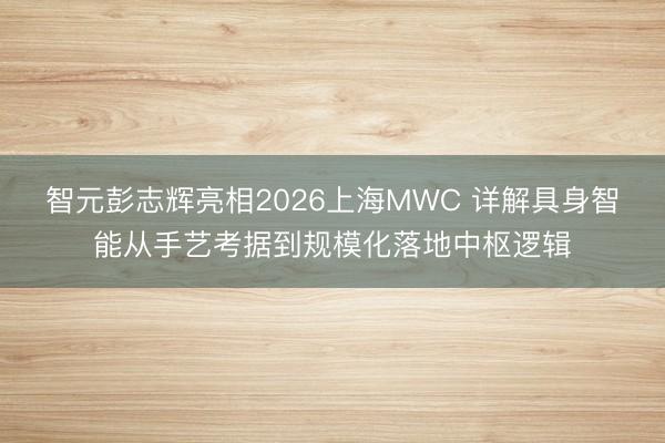 智元彭志辉亮相2026上海MWC 详解具身智能从手艺考据到规模化落地中枢逻辑