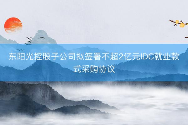东阳光控股子公司拟签署不超2亿元IDC就业款式采购协议